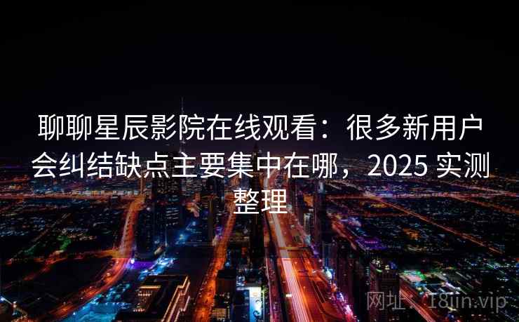 聊聊星辰影院在线观看：很多新用户会纠结缺点主要集中在哪，2025 实测整理