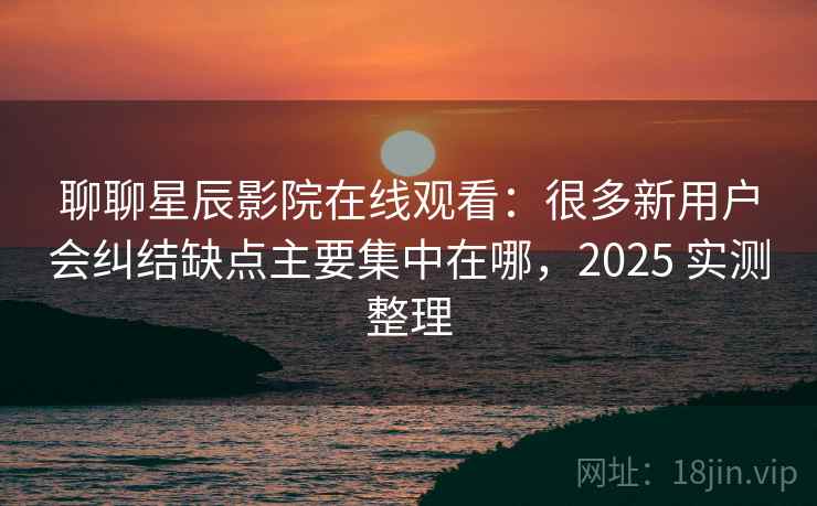 聊聊星辰影院在线观看：很多新用户会纠结缺点主要集中在哪，2025 实测整理