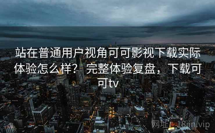 站在普通用户视角可可影视下载实际体验怎么样? 完整体验复盘,下载可可tv 站在普通用户视角可可影视下载实际体验怎么样? 完整体验复盘,下载可可tv