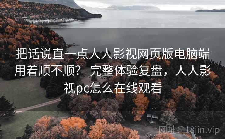 把话说直一点人人影视网页版电脑端用着顺不顺？ 完整体验复盘，人人影视pc怎么在线观看