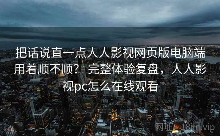 把话说直一点人人影视网页版电脑端用着顺不顺？ 完整体验复盘，人人影视pc怎么在线观看