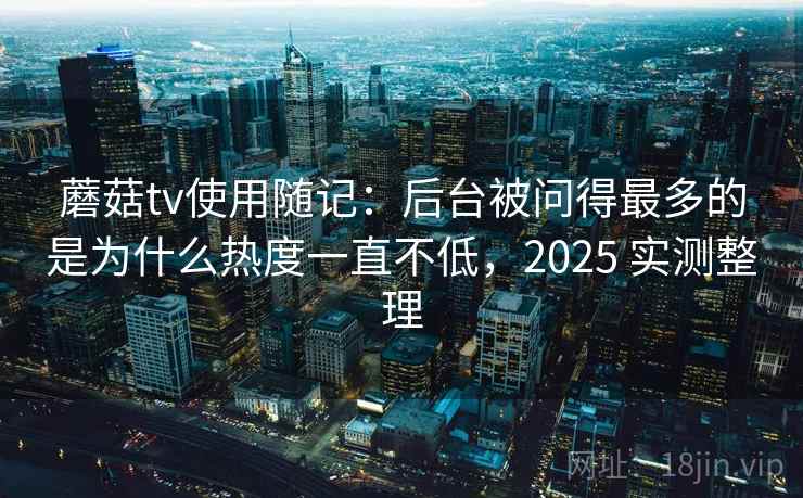 蘑菇tv使用随记：后台被问得最多的是为什么热度一直不低，2025 实测整理