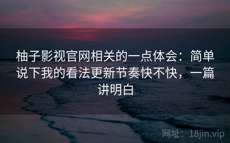 柚子影视官网相关的一点体会：简单说下我的看法更新节奏快不快，一篇讲明白
