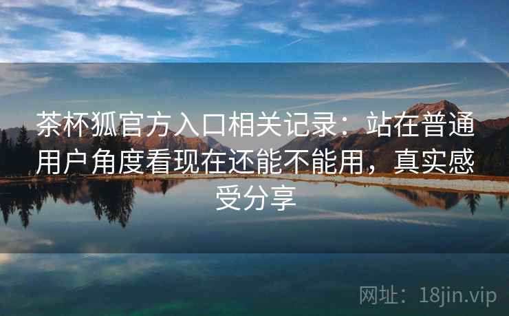 茶杯狐官方入口相关记录：站在普通用户角度看现在还能不能用，真实感受分享