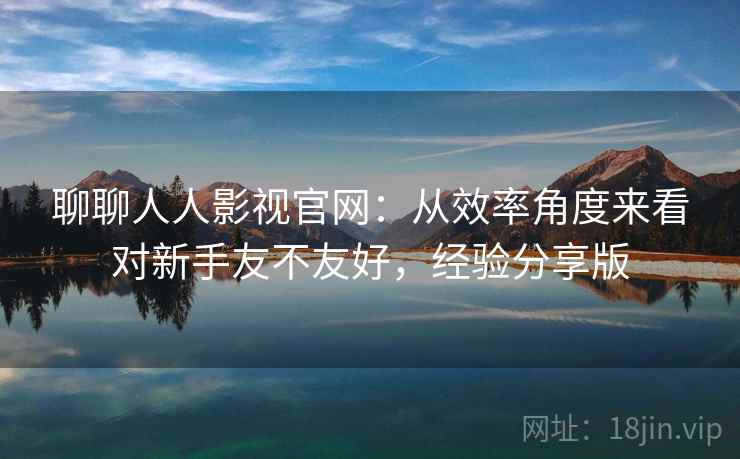 聊聊人人影视官网：从效率角度来看对新手友不友好，经验分享版