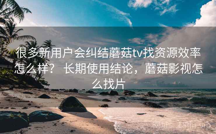 很多新用户会纠结蘑菇tv找资源效率怎么样？ 长期使用结论，蘑菇影视怎么找片