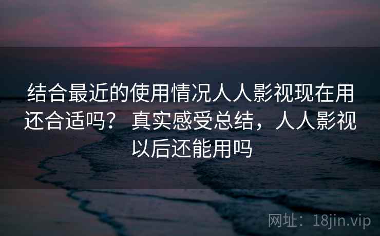 结合最近的使用情况人人影视现在用还合适吗？ 真实感受总结，人人影视以后还能用吗