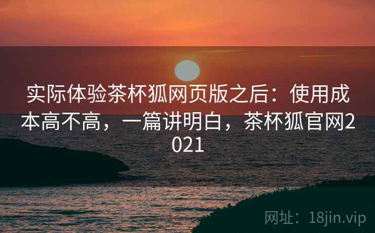 实际体验茶杯狐网页版之后:使用成本高不高,一篇讲明白,茶杯狐官网2021 实际体验茶杯狐网页版之后:使用成本高不高,一篇讲明白,茶杯狐官网2021