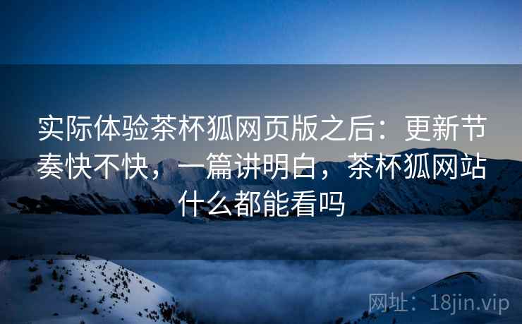 实际体验茶杯狐网页版之后：更新节奏快不快，一篇讲明白，茶杯狐网站什么都能看吗