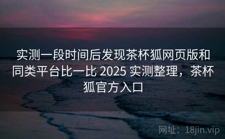 实测一段时间后发现茶杯狐网页版和同类平台比一比 2025 实测整理，茶杯狐官方入口