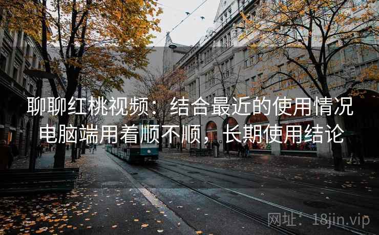 聊聊红桃视频：结合最近的使用情况电脑端用着顺不顺，长期使用结论