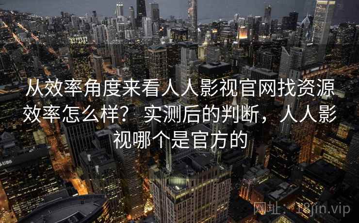 从效率角度来看人人影视官网找资源效率怎么样? 实测后的判断,人人影视哪个是官方的 从效率角度来看人人影视官网找资源效率怎么样? 实测后的判断,人人影视哪个是官方的