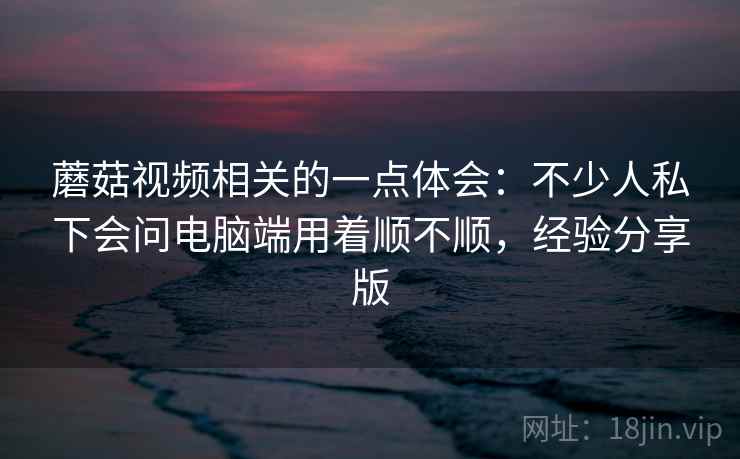 蘑菇视频相关的一点体会：不少人私下会问电脑端用着顺不顺，经验分享版