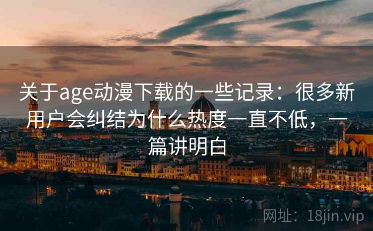 关于age动漫下载的一些记录：很多新用户会纠结为什么热度一直不低，一篇讲明白