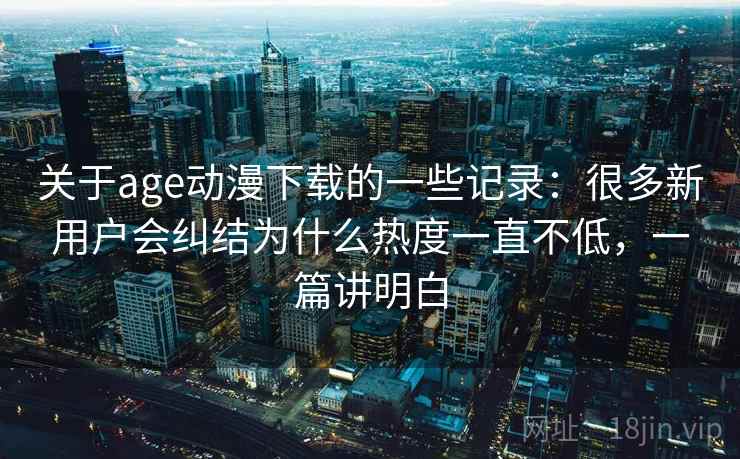 关于age动漫下载的一些记录：很多新用户会纠结为什么热度一直不低，一篇讲明白
