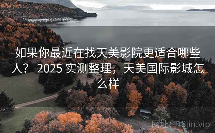 如果你最近在找天美影院更适合哪些人？ 2025 实测整理，天美国际影城怎么样