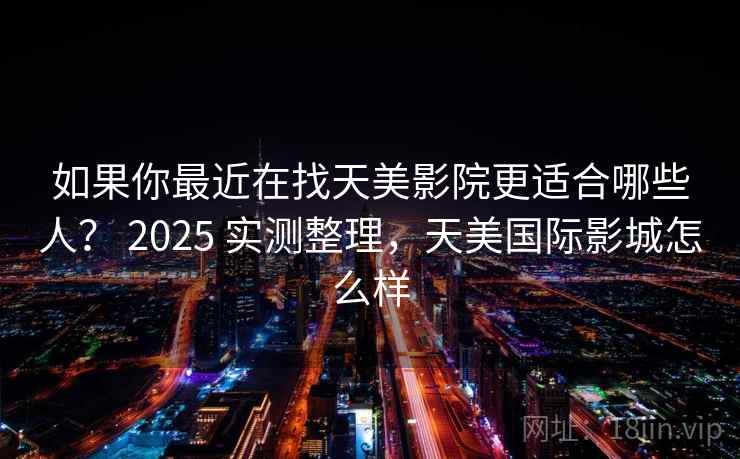 如果你最近在找天美影院更适合哪些人？ 2025 实测整理，天美国际影城怎么样