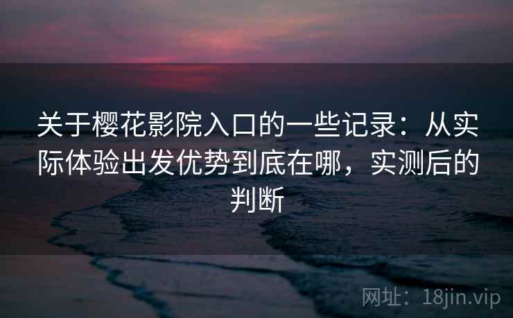 关于樱花影院入口的一些记录：从实际体验出发优势到底在哪，实测后的判断