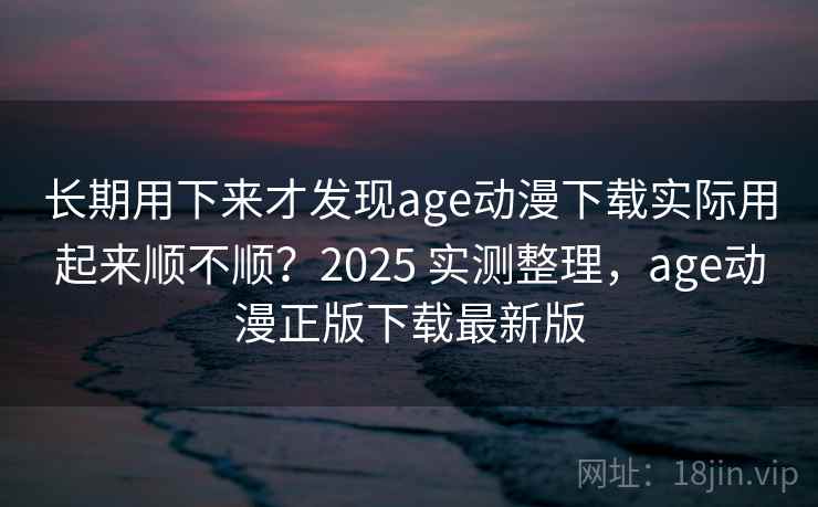 长期用下来才发现age动漫下载实际用起来顺不顺？2025 实测整理，age动漫正版下载最新版