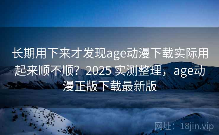 长期用下来才发现age动漫下载实际用起来顺不顺？2025 实测整理，age动漫正版下载最新版
