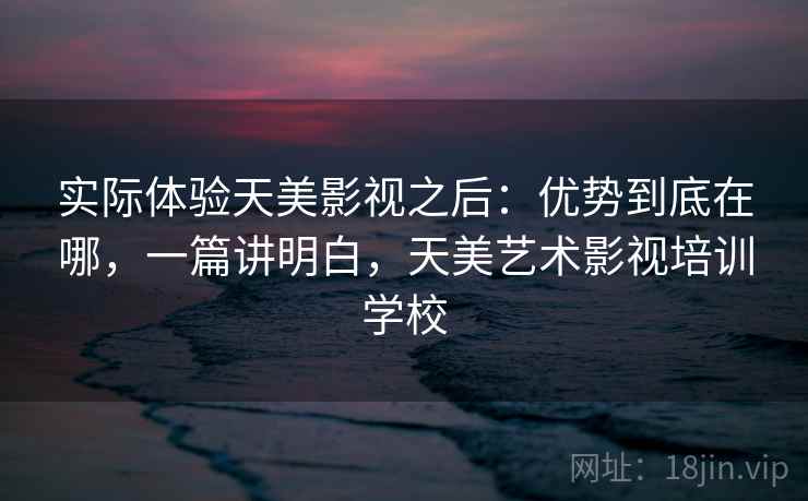 实际体验天美影视之后：优势到底在哪，一篇讲明白，天美艺术影视培训学校