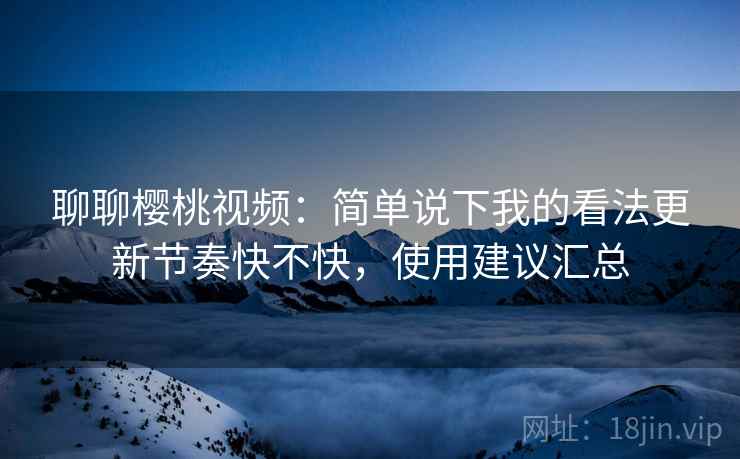 聊聊樱桃视频：简单说下我的看法更新节奏快不快，使用建议汇总