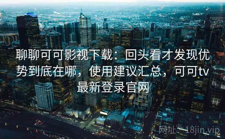 聊聊可可影视下载：回头看才发现优势到底在哪，使用建议汇总，可可tv最新登录官网