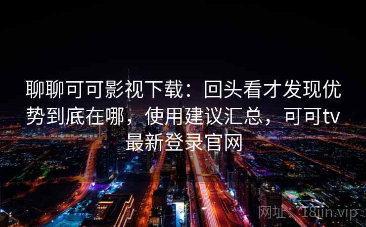 聊聊可可影视下载：回头看才发现优势到底在哪，使用建议汇总，可可tv最新登录官网