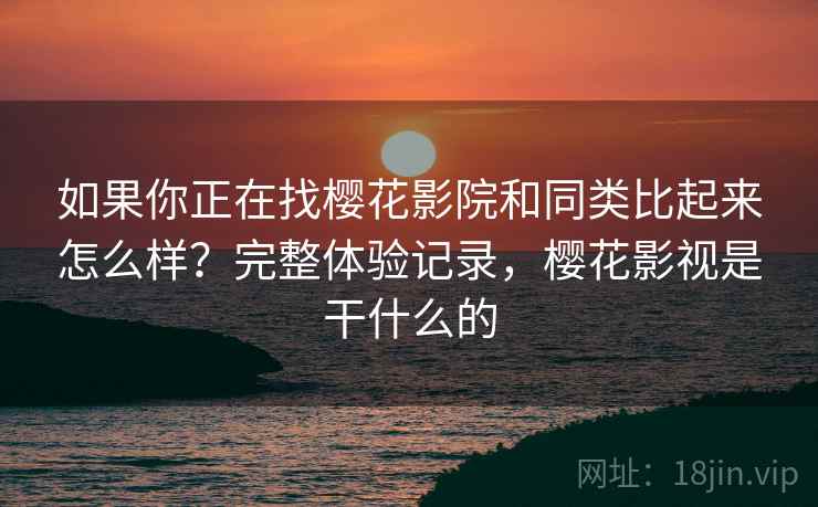 如果你正在找樱花影院和同类比起来怎么样？完整体验记录，樱花影视是干什么的