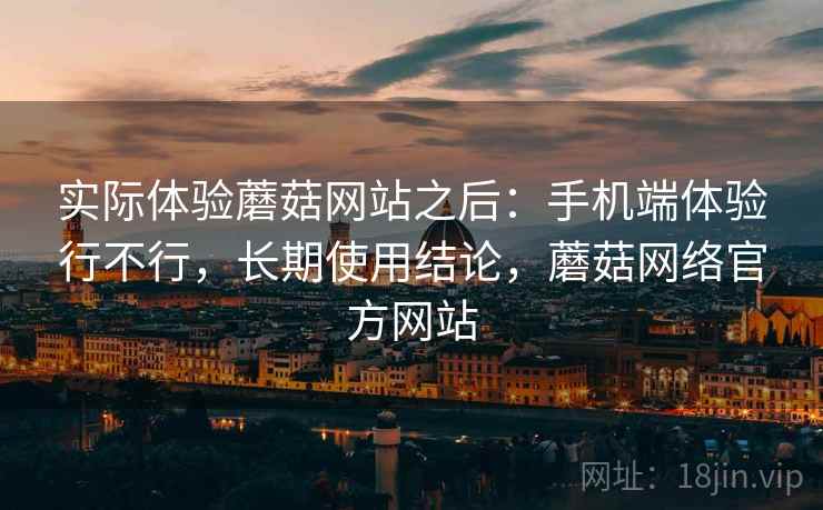 实际体验蘑菇网站之后：手机端体验行不行，长期使用结论，蘑菇网络官方网站