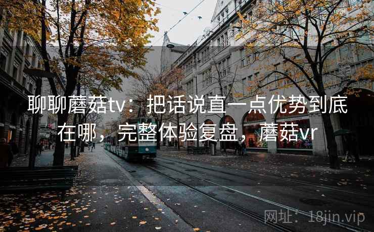 聊聊蘑菇tv：把话说直一点优势到底在哪，完整体验复盘，蘑菇vr