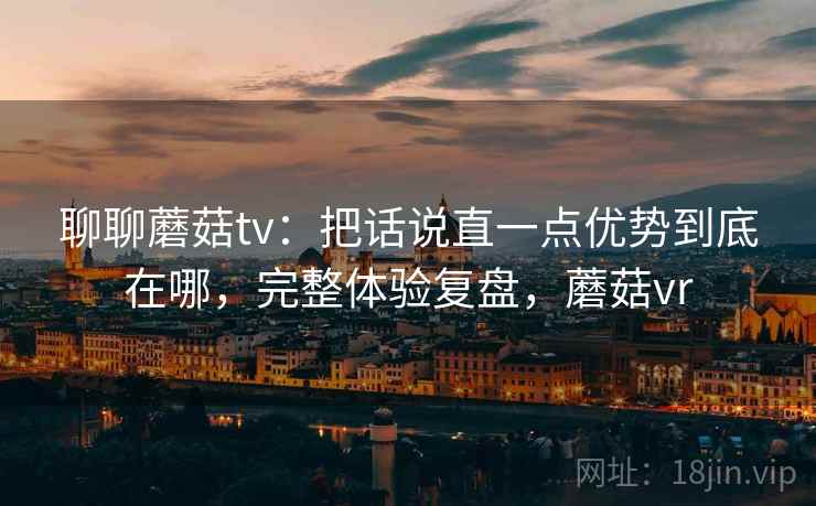 聊聊蘑菇tv：把话说直一点优势到底在哪，完整体验复盘，蘑菇vr
