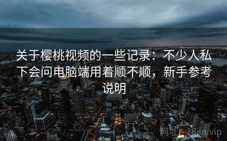关于樱桃视频的一些记录：不少人私下会问电脑端用着顺不顺，新手参考说明
