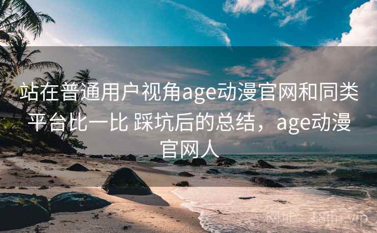 站在普通用户视角age动漫官网和同类平台比一比 踩坑后的总结，age动漫官网人