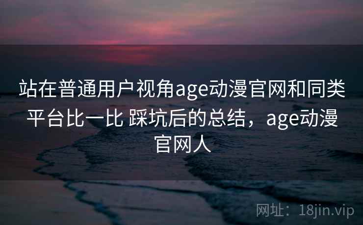 站在普通用户视角age动漫官网和同类平台比一比 踩坑后的总结，age动漫官网人