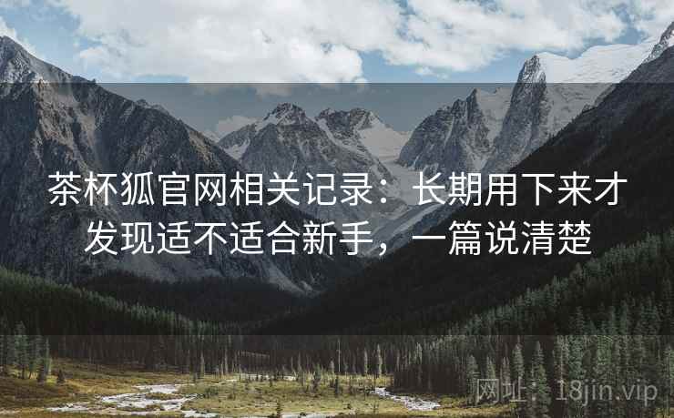 茶杯狐官网相关记录：长期用下来才发现适不适合新手，一篇说清楚