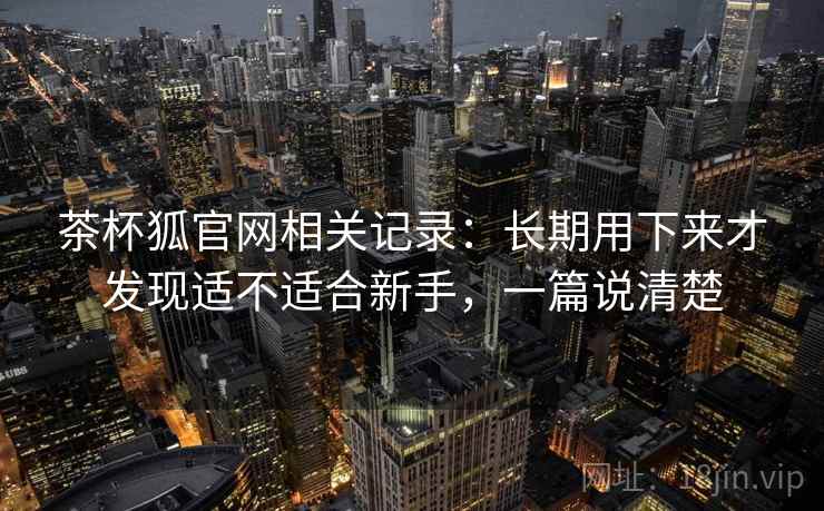 茶杯狐官网相关记录：长期用下来才发现适不适合新手，一篇说清楚