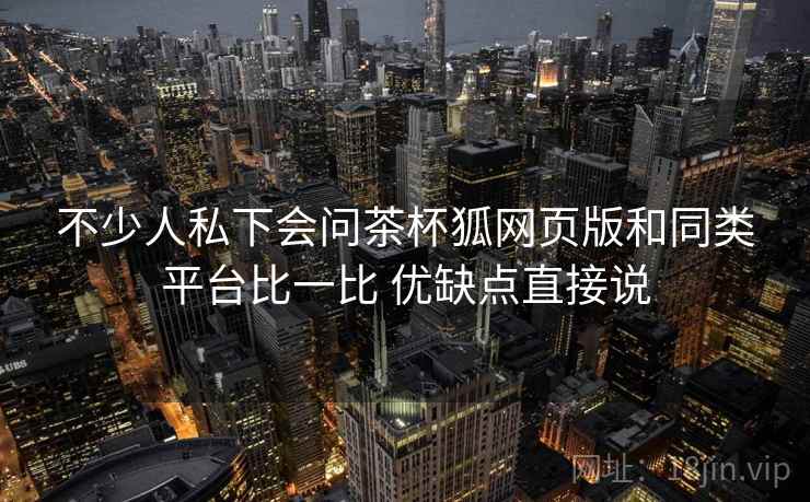 不少人私下会问茶杯狐网页版和同类平台比一比 优缺点直接说