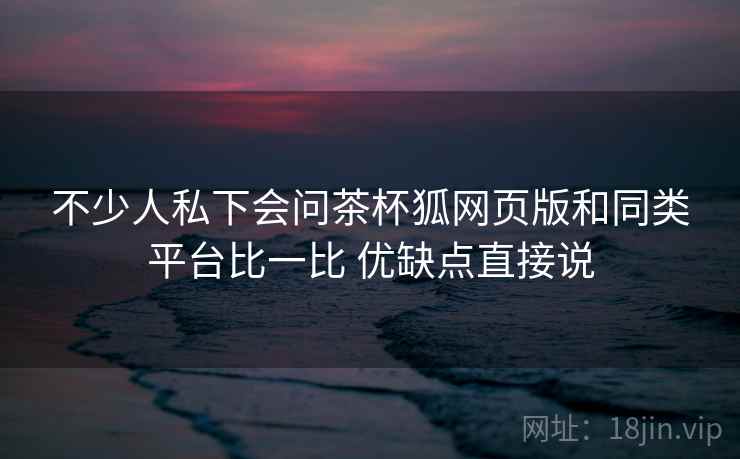 不少人私下会问茶杯狐网页版和同类平台比一比 优缺点直接说