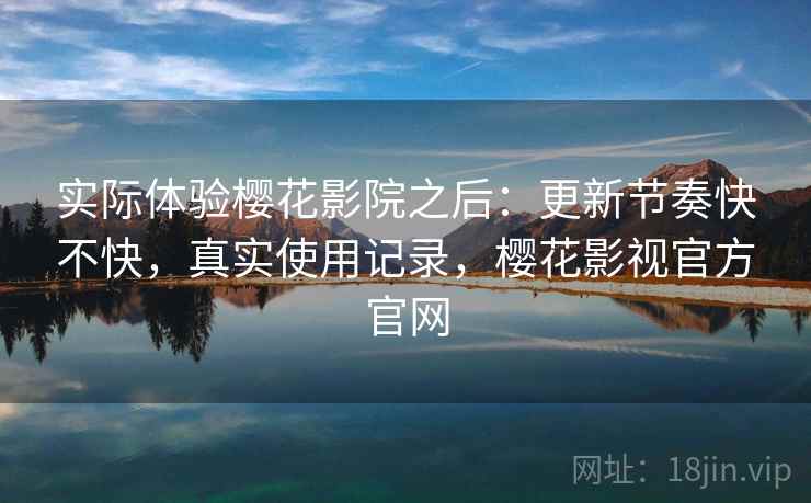 实际体验樱花影院之后：更新节奏快不快，真实使用记录，樱花影视官方官网