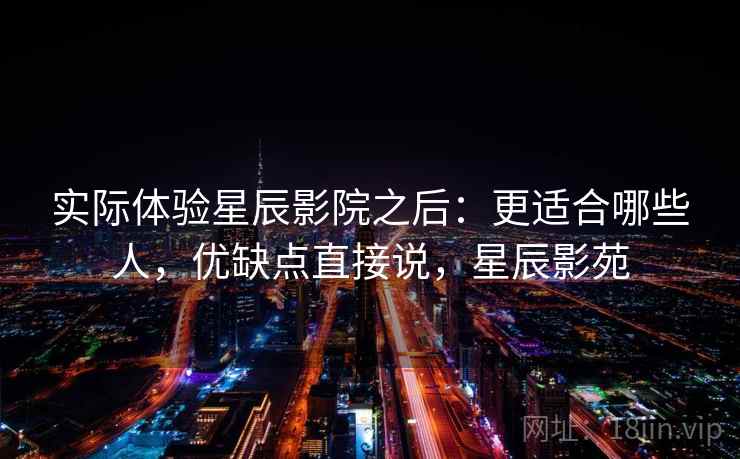 实际体验星辰影院之后：更适合哪些人，优缺点直接说，星辰影苑