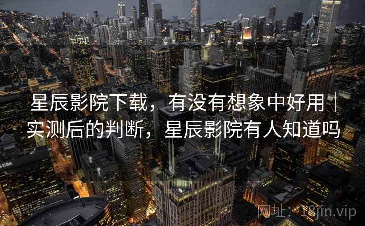 星辰影院下载，有没有想象中好用｜实测后的判断，星辰影院有人知道吗