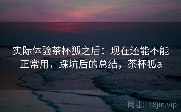实际体验茶杯狐之后:现在还能不能正常用,踩坑后的总结,茶杯狐a 实际体验茶杯狐之后:现在还能不能正常用,踩坑后的总结,茶杯狐a