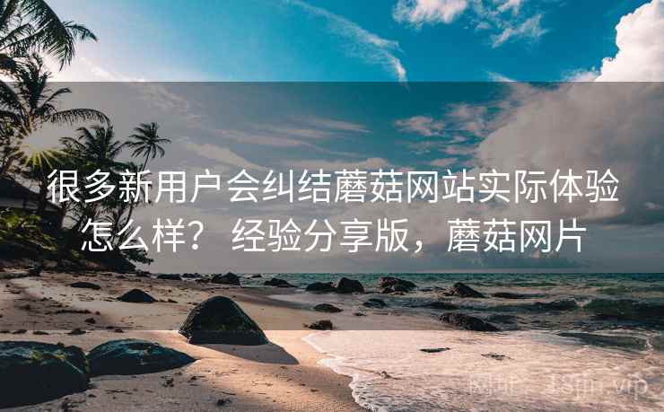 很多新用户会纠结蘑菇网站实际体验怎么样？ 经验分享版，蘑菇网片