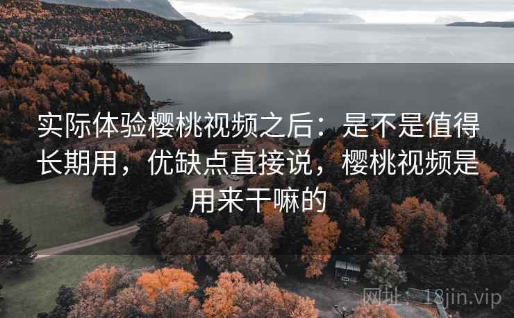 实际体验樱桃视频之后：是不是值得长期用，优缺点直接说，樱桃视频是用来干嘛的