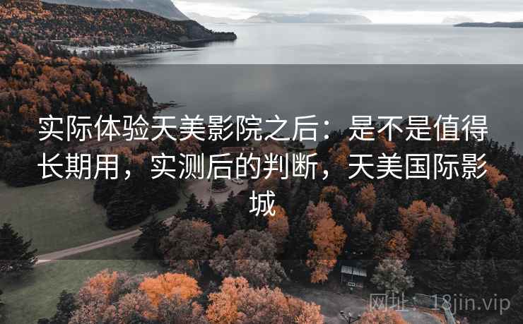 实际体验天美影院之后：是不是值得长期用，实测后的判断，天美国际影城