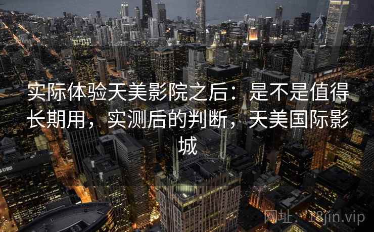实际体验天美影院之后：是不是值得长期用，实测后的判断，天美国际影城