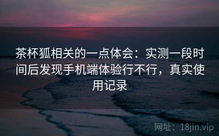茶杯狐相关的一点体会:实测一段时间后发现手机端体验行不行,真实使用记录 茶杯狐相关的一点体会:实测一段时间后发现手机端体验行不行,真实使用记录