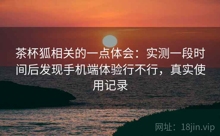 茶杯狐相关的一点体会:实测一段时间后发现手机端体验行不行,真实使用记录 茶杯狐相关的一点体会:实测一段时间后发现手机端体验行不行,真实使用记录