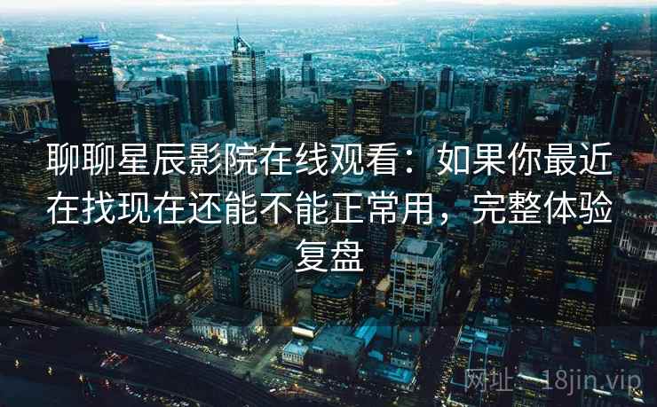 聊聊星辰影院在线观看：如果你最近在找现在还能不能正常用，完整体验复盘